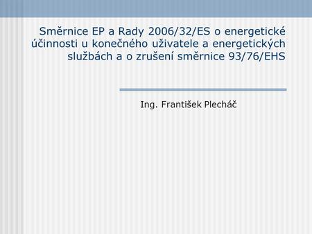 Směrnice EP a Rady 2006/32/ES o energetické účinnosti u konečného uživatele a energetických službách a o zrušení směrnice 93/76/EHS Ing. František Plecháč.