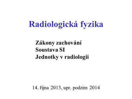 Radiologická fyzika 14. října 2013, upr. podzim 2014 Zákony zachování Soustava SI Jednotky v radiologii.