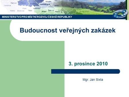 MINISTERSTVO PRO MÍSTNÍ ROZVOJ ČESKÉ REPUBLIKY Budoucnost veřejných zakázek 3. prosince 2010 Mgr. Jan Sixta.