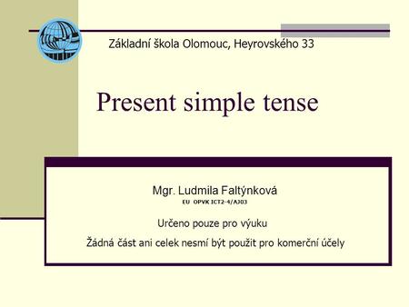 Present simple tense Mgr. Ludmila Faltýnková EU OPVK ICT2-4/AJ03 Základní škola Olomouc, Heyrovského 33 Určeno pouze pro výuku Žádná část ani celek nesmí.
