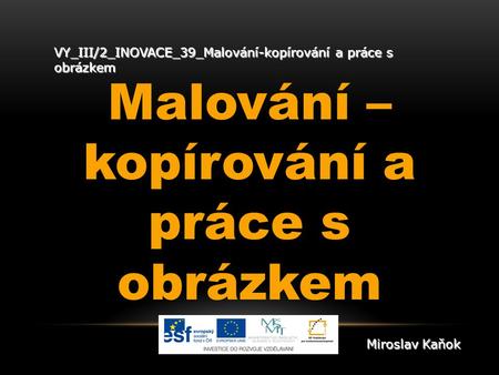 VY_III/2_INOVACE_39_Malování-kopírování a práce s obrázkem Malování – kopírování a práce s obrázkem Miroslav Kaňok.
