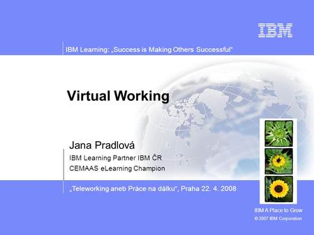 „Teleworking aneb Práce na dálku“, Praha 22. 4. 2008 IBM Learning: „Success is Making Others Successful“ © 2007 IBM Corporation Virtual Working Jana Pradlová.
