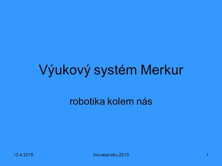 13.4.2015Inovace roku 20131 Výukový systém Merkur robotika kolem nás.