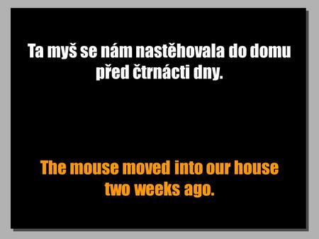 Ta myš se nám nastěhovala do domu před čtrnácti dny. The mouse moved into our house two weeks ago.