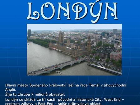LONDÝN Hlavní město Spojeného království leží na řece Temži v jihovýchodní Anglii. Žije tu zhruba 7 miliónů obyvatel. Londýn se skládá ze tří částí: původní.