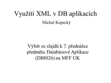 Využití XML v DB aplikacích Michal Kopecký Výběr ze slajdů k 7. přednášce předmětu Databázové Aplikace (DBI026) na MFF UK.
