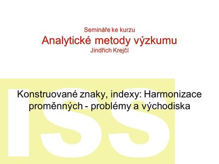 ISS Konstruované znaky, indexy: Harmonizace proměnných - problémy a východiska Semináře ke kurzu Analytické metody výzkumu Jindřich Krejčí.