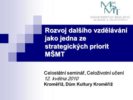 Rozvoj dalšího vzdělávání jako jedna ze strategických priorit MŠMT Celostátní seminář, Celoživotní učení 12. května 2010 Kroměříž, Dům Kultury Kroměříž.