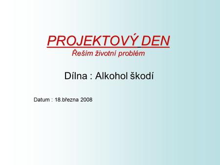 PROJEKTOVÝDEN Řeším životní problém PROJEKTOVÝ DEN Řeším životní problém Dílna : Alkohol škodí Datum : 18.března 2008.