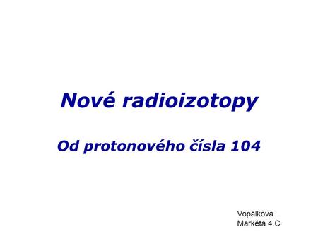 Nové radioizotopy Od protonového čísla 104 Vopálková Markéta 4.C.