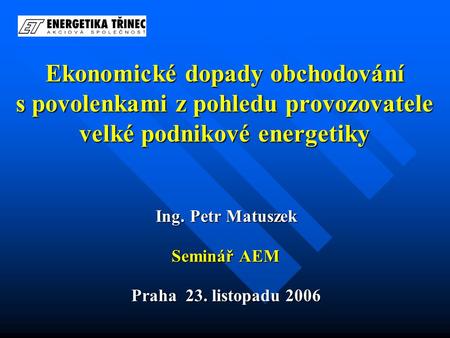 Ekonomické dopady obchodování s povolenkami z pohledu provozovatele velké podnikové energetiky Ing. Petr Matuszek Seminář AEM Praha 23. listopadu 2006.