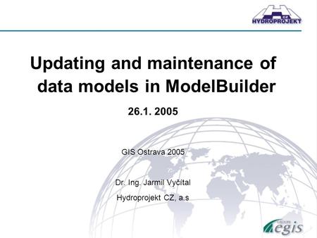 Updating and maintenance of data models in ModelBuilder 26.1. 2005 GIS Ostrava 2005 Dr. Ing. Jarmil Vyčítal Hydroprojekt CZ, a.s.