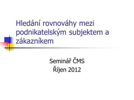 Hledání rovnováhy mezi podnikatelským subjektem a zákazníkem Seminář ČMS Říjen 2012.