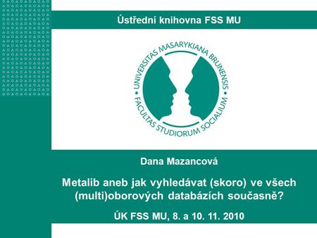 Dana Mazancová Metalib aneb jak vyhledávat (skoro) ve všech (multi)oborových databázích současně? ÚK FSS MU, 8. a 10. 11. 2010 Ústřední knihovna FSS MU.