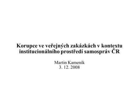 Korupce ve veřejných zakázkách v kontextu institucionálního prostředí samospráv ČR Martin Kameník 3. 12. 2008.