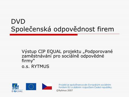 ©Rytmus 2007 DVD Společenská odpovědnost firem Výstup CIP EQUAL projektu „Podporované zaměstnávání pro sociálně odpovědné firmy“ o.s. RYTMUS Projekt je.