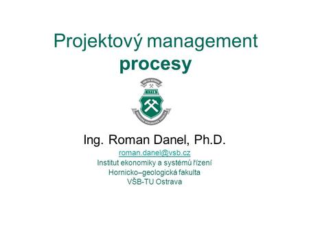 Projektový management procesy Ing. Roman Danel, Ph.D. Institut ekonomiky a systémů řízení Hornicko–geologická fakulta VŠB-TU Ostrava.