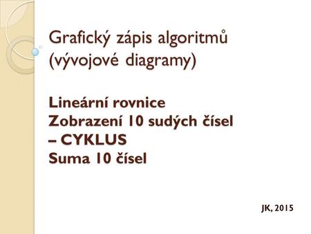 Grafický zápis algoritmů (vývojové diagramy) Lineární rovnice Zobrazení 10 sudých čísel – CYKLUS Suma 10 čísel JK, 2015.