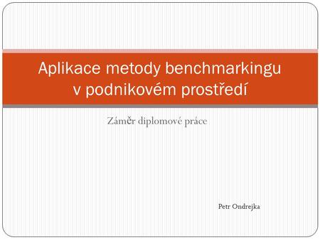 Zám ě r diplomové práce Aplikace metody benchmarkingu v podnikovém prostředí Petr Ondrejka.