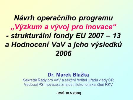 Návrh operačního programu „Výzkum a vývoj pro inovace“ - strukturální fondy EU 2007 – 13 a Hodnocení VaV a jeho výsledků 2006 Dr. Marek Blažka Sekretář.
