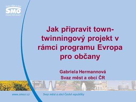 Jak připravit town- twinningový projekt v rámci programu Evropa pro občany Gabriela Hermannová Svaz měst a obcí ČR.
