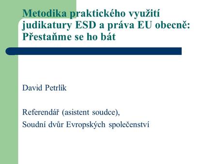 Metodika praktického využití judikatury ESD a práva EU obecně: Přestaňme se ho bát David Petrlík Referendář (asistent soudce), Soudní dvůr Evropských společenství.