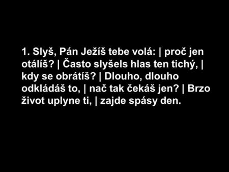 1. Slyš, Pán Ježíš tebe volá: | proč jen otálíš? | Často slyšels hlas ten tichý, | kdy se obrátíš? | Dlouho, dlouho odkládáš to, | nač tak čekáš jen? |