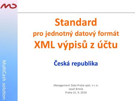 MultiCash solution Standard pro jednotný datový formát XML výpisů z účtu Česká republika Management Data Praha spol. s r. o. Josef Brtník Praha 21. 9.