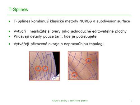 Křivky a plochy v počítačové grafice1 T-Splines T-Splines kombinují klasické metody NURBS a subdivision surface Vytvoří i nejsložitější tvary jako jednoduché.