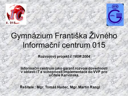 Gymnázium Františka Živného Informační centrum 015 Rozvojový projekt č.160R 2004 Informační centrum jako garant rozvoje dovedností v oblasti IT a schopností.