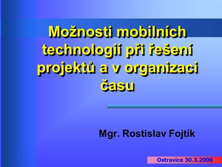 Ostravice 30.3.2006 Možnosti mobilních technologií při řešení projektů a v organizaci času Mgr. Rostislav Fojtík Ostravice 30.3.2006.