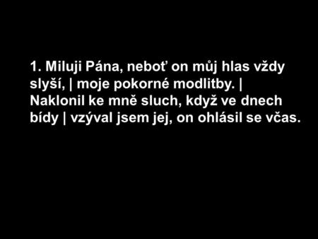 1. Miluji Pána, neboť on můj hlas vždy slyší, | moje pokorné modlitby. | Naklonil ke mně sluch, když ve dnech bídy | vzýval jsem jej, on ohlásil se včas.