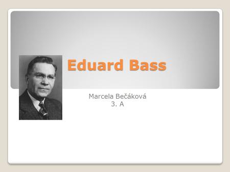 Eduard Bass Marcela Bečáková 3. A. Eduard Bass (1888-1946) narozen v Praze vl. jménem Eduard Schmidt studium na obchodní akademii, poté obchodním zástupce.