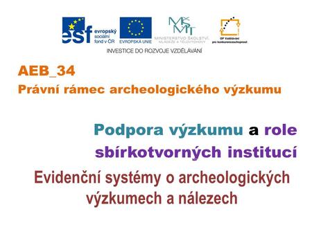 AEB_34 Právní rámec archeologického výzkumu Podpora výzkumu a role sbírkotvorných institucí Evidenční systémy o archeologických výzkumech a nálezech.