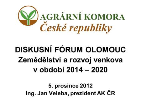DISKUSNÍ FÓRUM OLOMOUC Zemědělství a rozvoj venkova v období 2014 – 2020 5. prosince 2012 Ing. Jan Veleba, prezident AK ČR.