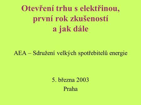Otevření trhu s elektřinou, první rok zkušeností a jak dále AEA – Sdružení velkých spotřebitelů energie 5. března 2003 Praha.