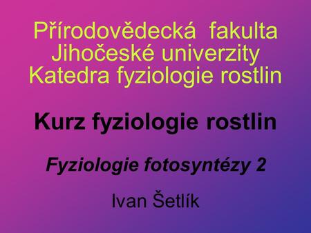 Přírodovědecká fakulta Jihočeské univerzity Katedra fyziologie rostlin Kurz fyziologie rostlin Fyziologie fotosyntézy 2 Ivan Šetlík.