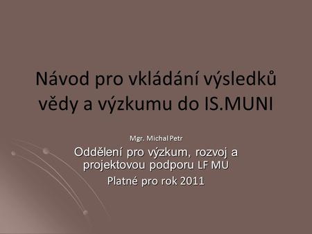 Návod pro vkládání výsledků vědy a výzkumu do IS.MUNI Mgr. Michal Petr Oddělení pro výzkum, rozvoj a projektovou podporu LF MU Platné pro rok 2011.