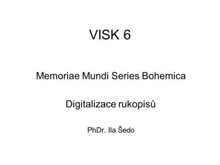 VISK 6 Memoriae Mundi Series Bohemica Digitalizace rukopisů PhDr. Ila Šedo.