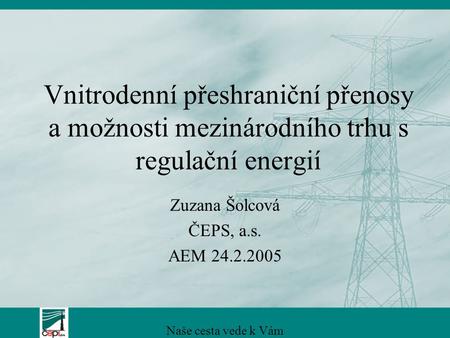 Vnitrodenní přeshraniční přenosy a možnosti mezinárodního trhu s regulační energií Zuzana Šolcová ČEPS, a.s. AEM 24.2.2005 Naše cesta vede k Vám.