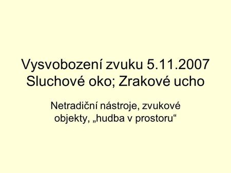 Vysvobození zvuku 5.11.2007 Sluchové oko; Zrakové ucho Netradiční nástroje, zvukové objekty, „hudba v prostoru“