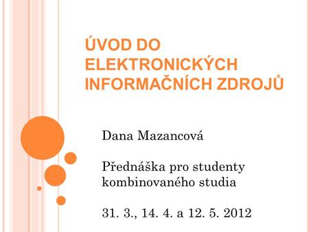 ÚVOD DO ELEKTRONICKÝCH INFORMAČNÍCH ZDROJŮ Dana Mazancová Přednáška pro studenty kombinovaného studia 31. 3., 14. 4. a 12. 5. 2012.