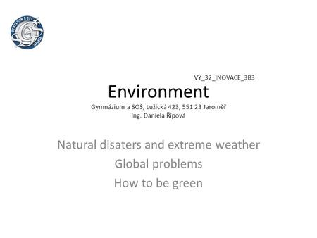 Environment Gymnázium a SOŠ, Lužická 423, 551 23 Jaroměř Ing. Daniela Řípová Natural disaters and extreme weather Global problems How to be green VY_32_INOVACE_3B3.
