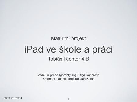 SSPS 2013/2014 1 iPad ve škole a práci Tobiáš Richter 4.B Vedoucí práce (garant): Ing. Olga Kaiferová Oponent (konzultant): Bc. Jan Kolář Maturitní projekt.