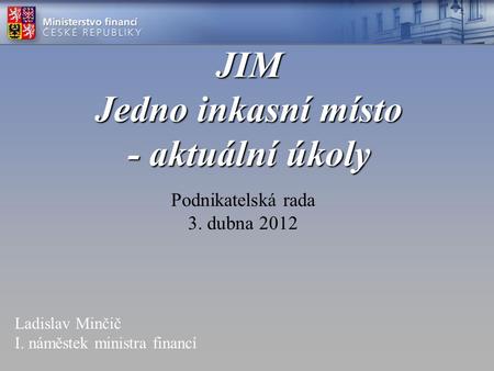 JIM Jedno inkasní místo - aktuální úkoly Podnikatelská rada 3. dubna 2012 Ladislav Minčič I. náměstek ministra financí.