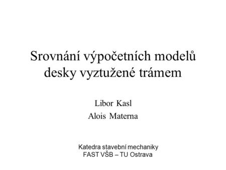 Srovnání výpočetních modelů desky vyztužené trámem Libor Kasl Alois Materna Katedra stavební mechaniky FAST VŠB – TU Ostrava.