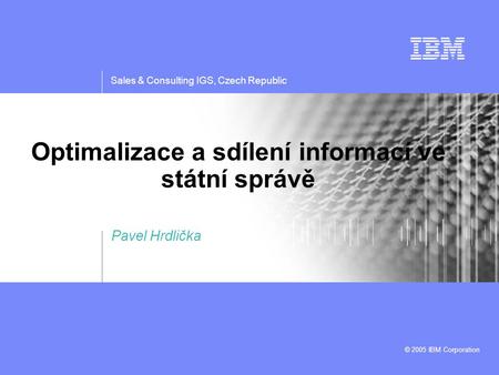 Sales & Consulting IGS, Czech Republic © 2005 IBM Corporation Optimalizace a sdílení informací ve státní správě Pavel Hrdlička.