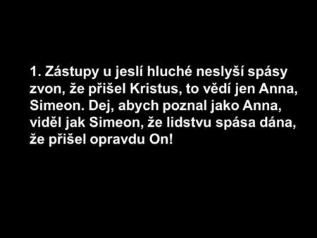 1. Zástupy u jeslí hluché neslyší spásy zvon, že přišel Kristus, to vědí jen Anna, Simeon. Dej, abych poznal jako Anna, viděl jak Simeon, že lidstvu spása.