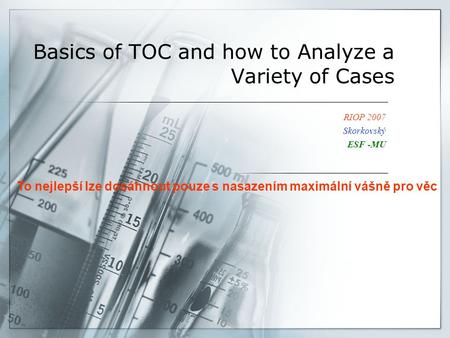Basics of TOC and how to Analyze a Variety of Cases RIOP 2007 Skorkovský ESF -MU To nejlepší lze dosáhnout pouze s nasazením maximální vášně pro věc.