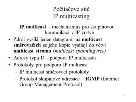 1 Počítačové sítě IP multicasting IP multicast – mechanismus pro skupinovou komunikaci v IP vrstvě Zdroj vysílá jeden datagram, na multicast směrovačích.